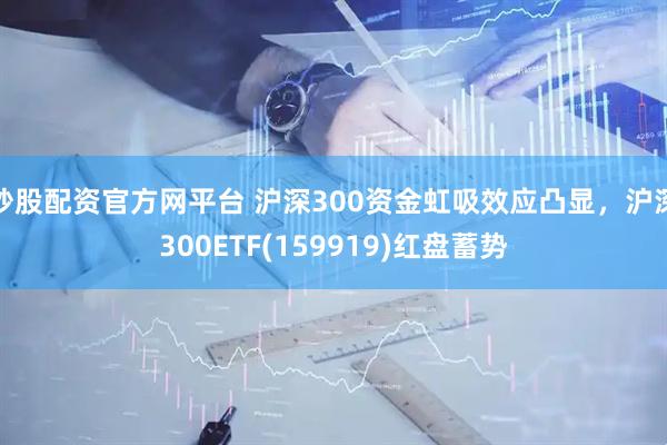 炒股配资官方网平台 沪深300资金虹吸效应凸显，沪深300ETF(159919)红盘蓄势