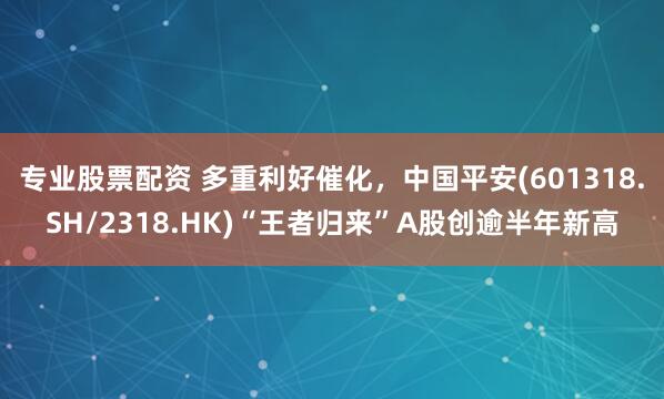 专业股票配资 多重利好催化，中国平安(601318.SH/2318.HK)“王者归来”A股创逾半年新高