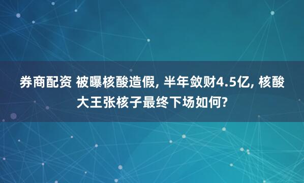 券商配资 被曝核酸造假, 半年敛财4.5亿, 核酸大王张核子最终下场如何?