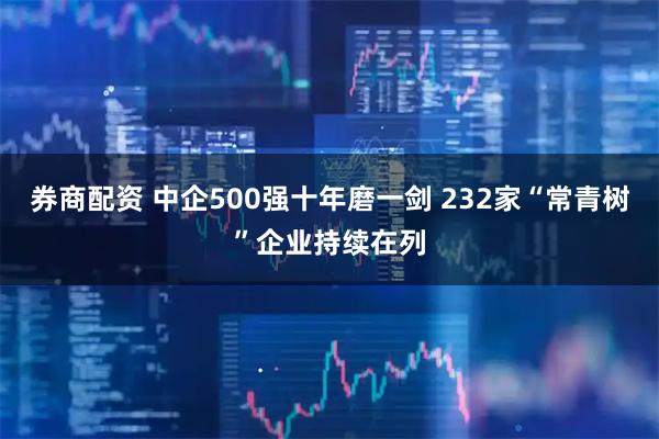券商配资 中企500强十年磨一剑 232家“常青树”企业持续在列