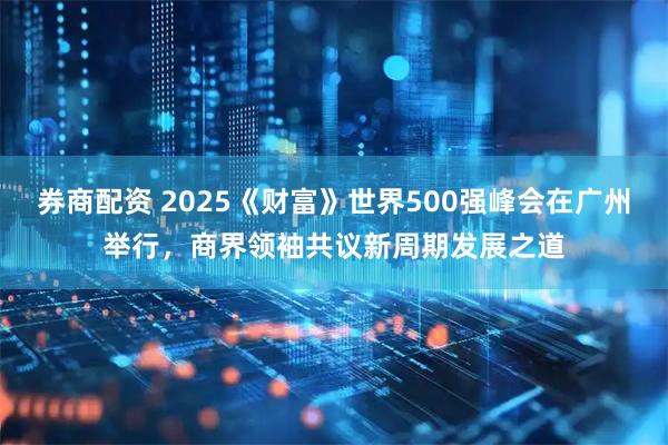 券商配资 2025《财富》世界500强峰会在广州举行，商界领袖共议新周期发展之道