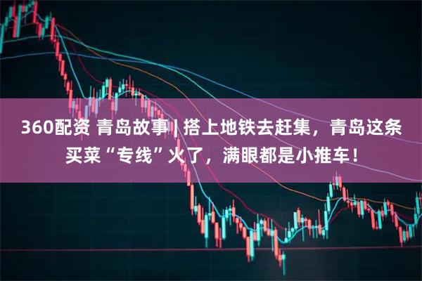 360配资 青岛故事 | 搭上地铁去赶集，青岛这条买菜“专线”火了，满眼都是小推车！