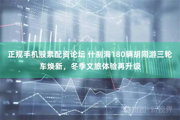 正规手机股票配资论坛 什刹海180辆胡同游三轮车焕新，冬季文旅体验再升级
