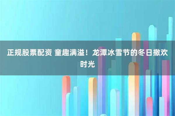 正规股票配资 童趣满溢！龙潭冰雪节的冬日撒欢时光