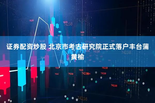 证券配资炒股 北京市考古研究院正式落户丰台蒲黄榆